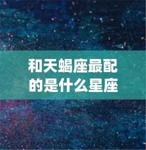 揭秘天蝎座的最佳星座配对,哪些星座与天蝎座最相配?