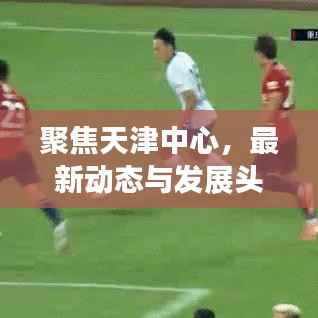 聚焦天津中心,最新动态与发展头条新闻