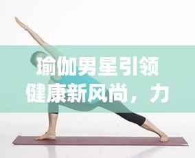 瑜伽男星引领健康新风尚,力量与柔韧的完美结合