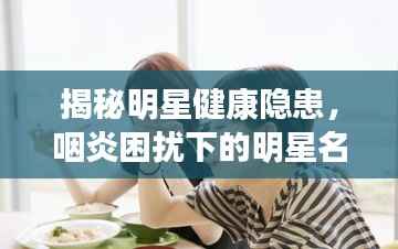 揭秘明星健康隐患,咽炎困扰下的明星名单