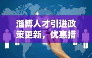 淄博人才引进政策更新,优惠措施一网打尽!