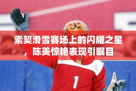 索契滑雪赛场上的闪耀之星,陈美惊艳表现引瞩目