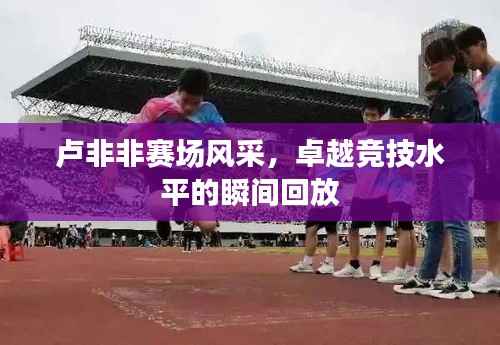 卢非非赛场风采,卓越竞技水平的瞬间回放