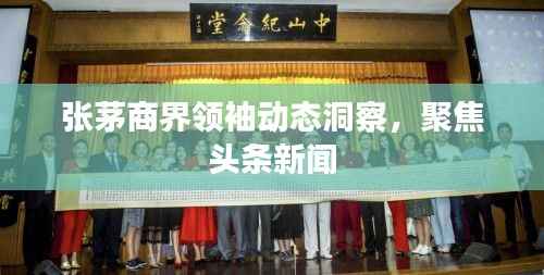张茅商界领袖动态洞察,聚焦头条新闻